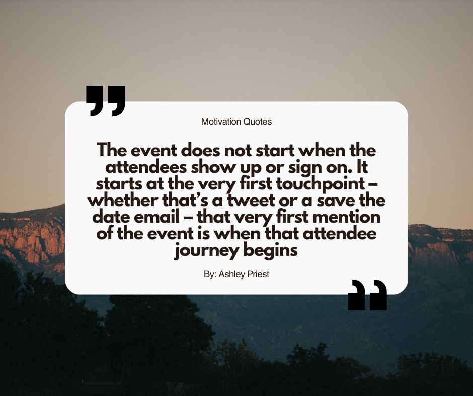 Motivational Quotes for Event Planners "The event does not start when the attendees show up or sign on. It starts at the very first touchpoint – whether that's a tweet or a save the date email – that very first mention of the event is when that attendee journey begins"